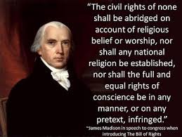 The Civil Rights of none shall be abridged on account of religious belief or worship, nor shall any national religion be established, nor shall the full and equal rights of conscious in any manner, or on any pretext, be infringed. James Madison